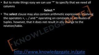 http://www.knowledgegate.in/gate
• But to make things easy we can use ‘*’ to specify that we need all
columns
Select *
• The select clause may also contain arithmetic expressions involving
the operators +, -, / and * operating on constants or attributes of
tuples. however, that it does not result in any change to the
relation/table.
 
