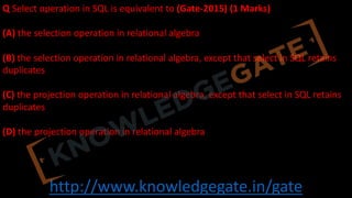 http://www.knowledgegate.in/gate
Q Select operation in SQL is equivalent to (Gate-2015) (1 Marks)
(A) the selection operation in relational algebra
(B) the selection operation in relational algebra, except that select in SQL retains
duplicates
(C) the projection operation in relational algebra, except that select in SQL retains
duplicates
(D) the projection operation in relational algebra
 