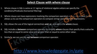 http://www.knowledgegate.in/gate
Select Clause with where clause
1. Where clause in SQL is same as ‘σ’ sigma of relational algebra where we specify the
conditions/Predicate (horizontal filtering)
2. Where clause can have expressions involving the comparison operators <, <, >, >=, <= and <>. SQL
allows us to use the comparison operators to compare strings and arithmetic expressions.
3. SQL allows the use of the logical connectives and, or, and not in the where clause.
4. SQL includes a between comparison operator to simplify where clauses that specify that a value be
less than or equal to some value and greater than or equal to some other value.
5. Similarly, we can use the not between comparison operator.
 