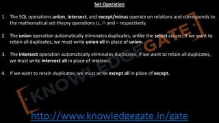 http://www.knowledgegate.in/gate
Set Operation
1. The SQL operations union, intersect, and except/minus operate on relations and corresponds to
the mathematical set-theory operations ∪, ∩ and – respectively.
2. The union operation automatically eliminates duplicates, unlike the select clause, If we want to
retain all duplicates, we must write union all in place of union.
3. The intersect operation automatically eliminates duplicates. If we want to retain all duplicates,
we must write intersect all in place of intersect.
4. If we want to retain duplicates, we must write except all in place of except.
 
