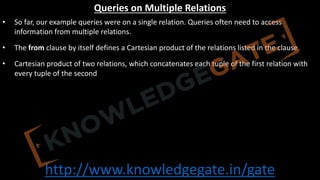 http://www.knowledgegate.in/gate
Queries on Multiple Relations
• So far, our example queries were on a single relation. Queries often need to access
information from multiple relations.
• The from clause by itself defines a Cartesian product of the relations listed in the clause.
• Cartesian product of two relations, which concatenates each tuple of the first relation with
every tuple of the second
 