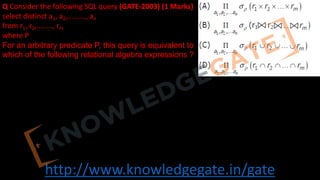 http://www.knowledgegate.in/gate
Q Consider the following SQL query (GATE-2003) (1 Marks)
select distinct a1, a2,........., an
from r1, r2,........, rm
where P
For an arbitrary predicate P, this query is equivalent to
which of the following relational algebra expressions ?
 