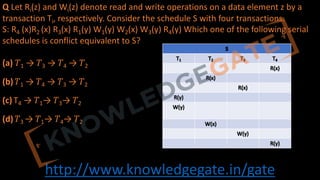 http://www.knowledgegate.in/gate
Q Let Ri(z) and Wi(z) denote read and write operations on a data element z by a
transaction Ti, respectively. Consider the schedule S with four transactions.
S: R4 (x)R2 (x) R3(x) R1(y) W1(y) W2(x) W3(y) R4(y) Which one of the following serial
schedules is conflict equivalent to S?
(a) 𝑇1 → 𝑇3 → 𝑇4 → 𝑇2
(b) 𝑇1 → 𝑇4 → 𝑇3 → 𝑇2
(c) T4 → 𝑇1→ 𝑇3→ 𝑇2
(d) 𝑇3 → 𝑇1→ 𝑇4→ 𝑇2
 