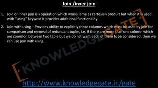 http://www.knowledgegate.in/gate
Join /inner join
1. Join or inner join is a operation which works same as cartesian product but when it is used
with “using” keyword it provides additional functionality.
2. Join with using – Provides ability to explicitly chose columns which must be used by join for
comparison and removal of redundant tuples, i.e. if there are more than one column which
are common between two table but we do not want each of them to be considered, then we
can use join with using.
 