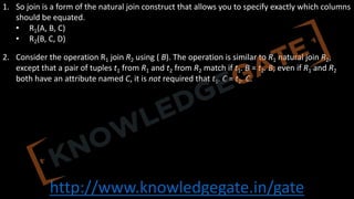http://www.knowledgegate.in/gate
1. So join is a form of the natural join construct that allows you to specify exactly which columns
should be equated.
• R1(A, B, C)
• R2(B, C, D)
2. Consider the operation R1 join R2 using ( B). The operation is similar to R1 natural join R2,
except that a pair of tuples t1 from R1 and t2 from R2 match if t1. B = t2. B; even if R1 and R2
both have an attribute named C, it is not required that t1. C = t2. C.
 