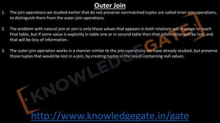 http://www.knowledgegate.in/gate
Outer Join
1. The join operations we studied earlier that do not preserve nonmatched tuples are called inner join operations,
to distinguish them from the outer-join operations.
2. The problem with natural join or join is only those values that appears in both relations will manage to reach
final table, but if some value is explicitly in table one or in second table then that information will be lost, and
that will be loss of information.
3. The outer join operation works in a manner similar to the join operations we have already studied, but preserve
those tuples that would be lost in a join, by creating tuples in the result containing null values.
 