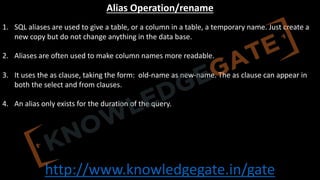 http://www.knowledgegate.in/gate
Alias Operation/rename
1. SQL aliases are used to give a table, or a column in a table, a temporary name. Just create a
new copy but do not change anything in the data base.
2. Aliases are often used to make column names more readable.
3. It uses the as clause, taking the form: old-name as new-name. The as clause can appear in
both the select and from clauses.
4. An alias only exists for the duration of the query.
 