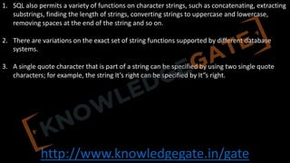 http://www.knowledgegate.in/gate
1. SQL also permits a variety of functions on character strings, such as concatenating, extracting
substrings, finding the length of strings, converting strings to uppercase and lowercase,
removing spaces at the end of the string and so on.
2. There are variations on the exact set of string functions supported by different database
systems.
3. A single quote character that is part of a string can be specified by using two single quote
characters; for example, the string It’s right can be specified by It”s right.
 