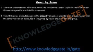 http://www.knowledgegate.in/gate
Group by clause
1. There are circumstances where we would like to work on a set of tuples in a relation rather
than working on the whole table as one unit.
2. The attribute or attributes given in the group by clause are used to form groups. Tuples with
the same value on all attributes in the group by clause are placed in one group.
 