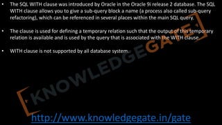 http://www.knowledgegate.in/gate
• The SQL WITH clause was introduced by Oracle in the Oracle 9i release 2 database. The SQL
WITH clause allows you to give a sub-query block a name (a process also called sub-query
refactoring), which can be referenced in several places within the main SQL query.
• The clause is used for defining a temporary relation such that the output of this temporary
relation is available and is used by the query that is associated with the WITH clause.
• WITH clause is not supported by all database system.
 