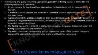 http://www.knowledgegate.in/gate
• The meaning of a query containing aggregation, group by, or having clauses is defined by the
following sequence of operations:
1. As was the case for queries without aggregation, the from clause is first evaluated to get a
relation.
2. If a where clause is present, the predicate in the where clause is applied on the result relation of
the from clause.
3. Tuples satisfying the where predicate are then placed into groups by the group by clause if it is
present. If the group by clause is absent, the entire set of tuples satisfying the where predicate is
treated as being in one group.
4. The having clause, if it is present, is applied to each group; the groups that do not satisfy the
having clause predicate are removed.
5. The select clause uses the remaining groups to generate tuples of the result of the query,
applying the aggregate functions to get a single result tuple for each group.
 