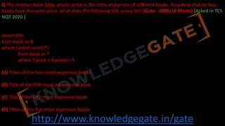 http://www.knowledgegate.in/gate
Q The relation book (title, price) contains the titles and prices of different books. Assuming that no two
books have the same price, what does the following SQL query list? (Gate - 2005) (2 Marks) [Asked in TCS
NQT 2020 ]
select title
from book as B
where (select count(*)
from book as T
where T.price > B.price) < 5
(A) Titles of the four most expensive books
(B) Title of the fifth most inexpensive book
(C) Title of the fifth most expensive book
(D) Titles of the five most expensive books
 