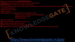 http://www.knowledgegate.in/gate
Q Given the following schema (GATE-2014) (2 Marks)
employees(emp-id, first-name, last-name, hire-date, dept-id, salary)
departments(dept-id, dept-name, manager-id, location-id)
You want to display the last names and hire dates of all latest hires in their respective departments in the location ID 1700. You
issue the following query:
SELECT last-name, hire-date
FROM employees
WHERE (dept-id, hire-date) IN (SELECT dept-id, MAX(hire-date)
FROM employees JOIN departments USING(dept-id)
WHERE location-id = 1700
GROUP BY dept-id);
What is the outcome?
(A) It executes but does not give the correct result.
(B) It executes and gives the correct result.
(C) It generates an error because of pairwise comparison.
(D) It generates an error because the GROUP BY clause cannot be used with table joins in a subquery
 