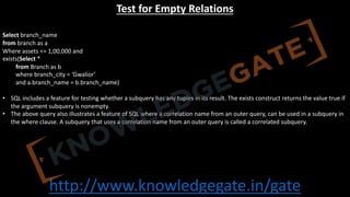 http://www.knowledgegate.in/gate
Test for Empty Relations
Select branch_name
from branch as a
Where assets <= 1,00,000 and
exists(Select *
from Branch as b
where branch_city = ‘Gwalior’
and a.branch_name = b.branch_name)
• SQL includes a feature for testing whether a subquery has any tuples in its result. The exists construct returns the value true if
the argument subquery is nonempty.
• The above query also illustrates a feature of SQL where a correlation name from an outer query, can be used in a subquery in
the where clause. A subquery that uses a correlation name from an outer query is called a correlated subquery.
 