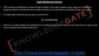 http://www.knowledgegate.in/gate
Tuple Relational Calculus
• TRC is based on specifying a number of tuple variables. Each tuple variable usually range over a particular
database relation, meaning that the variable may takes as its value from any individual tuple of a relation.
• A simple tuple relational calculus query is of the form.
{t| Condition(t)}
• Where t is a tuple variable and condition(t) is a conditional expression involving. The result of such a query is the
set of all tuple t that satisfy condition (t).
 