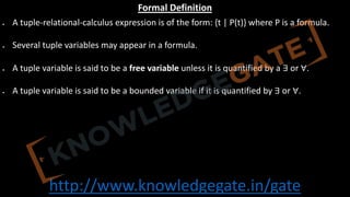 http://www.knowledgegate.in/gate
Formal Definition
• A tuple-relational-calculus expression is of the form: {t | P(t)} where P is a formula.
• Several tuple variables may appear in a formula.
• A tuple variable is said to be a free variable unless it is quantified by a ∃ or ∀.
• A tuple variable is said to be a bounded variable if it is quantified by ∃ or ∀.
 