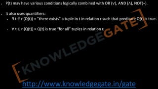 http://www.knowledgegate.in/gate
• P(t) may have various conditions logically combined with OR (∨), AND (∧), NOT(¬).
• It also uses quantifiers:
• ∃ t ∈ r (Q(t)) = ”there exists” a tuple in t in relation r such that predicate Q(t) is true.
• ∀ t ∈ r (Q(t)) = Q(t) is true “for all” tuples in relation r.
 