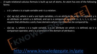 http://www.knowledgegate.in/gate
• A tuple-relational-calculus formula is built up out of atoms. An atom has one of the following
forms:
• s ∈ r, where s is a tuple variable and r is a relation.
• s[x] op u[y], where s and u are tuple variables, x is an attribute on which s is defined, y is
an attribute on which u is defined, and op is a comparison operator (<, ≤, =, =, >, ≥); we
require that attributes x and y have domains whose members can be compared by .
• s[x] op c, where s is a tuple variable, x is an attribute on which s is defined, op is a
comparison operator, and c is a constant in the domain of attribute x.
 