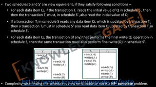 http://www.knowledgegate.in/gate
• Two schedules S and S’ are view equivalent, if they satisfy following conditions –
• For each data item Q, if the transaction Ti reads the initial value of Q in schedule S , then
then the transaction Ti must, in schedule S’ ,also read the initial value of Q.
• If a transaction Ti in schedule S reads any data item Q, which is updated by transaction Tj,
then a transaction Ti must in schedule S’ also read data item Q updated by transaction Tj in
schedule S’.
• For each data item Q, the transaction (if any) that performs the final write(Q) operation in
schedule S, then the same transaction must also perform final write(Q) in schedule S’.
• Complexity wise finding the schedule is view serializable or not is a NP- complete problem.
 