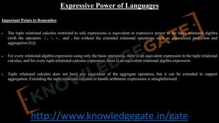 http://www.knowledgegate.in/gate
Expressive Power of Languages
Important Points to Remember
• The tuple relational calculus restricted to safe expressions is equivalent in expressive power to the basic relational algebra
(with the operators ∪, −, ×, and , but without the extended relational operations such as generalized projection and
aggregation (G)).
• For every relational-algebra expression using only the basic operations, there is an equivalent expression in the tuple relational
calculus, and for every tuple-relational-calculus expression, there is an equivalent relational algebra expression.
• Tuple relational calculus does not have any equivalent of the aggregate operation, but it can be extended to support
aggregation. Extending the tuple relational calculus to handle arithmetic expressions is straightforward.
 