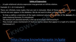 http://www.knowledgegate.in/gate
Safety of Expressions
• A tuple-relational-calculus expression may generate an infinite relation.
Example: {t |¬ (t ∈ instructor )}
There are infinitely many tuples that are not in instructor. Most of these tuples contain values
that do not even appear in the database. We do not want to allow such expressions.
• To help us define a restriction of the tuple relational calculus the concept of the domain of a
tuple relational formula, P is introduced.
• The domain of P, denoted dom(P), is the set of all values referenced by P.
• They include values mentioned in P itself, as well as values that appear in a tuple of a relation
mentioned in P.
 