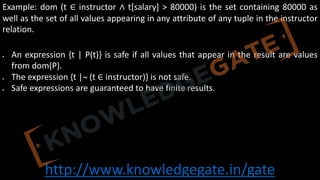 http://www.knowledgegate.in/gate
Example: dom (t ∈ instructor ∧ t[salary] > 80000) is the set containing 80000 as
well as the set of all values appearing in any attribute of any tuple in the instructor
relation.
• An expression {t | P(t)} is safe if all values that appear in the result are values
from dom(P).
• The expression {t |¬ (t ∈ instructor)} is not safe.
• Safe expressions are guaranteed to have finite results.
 