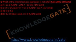 http://www.knowledgegate.in/gate
Q Which of the rational calculus expression is not safe? (Gate-2001) (2 Marks)
a) {t ∣ ∃u ∈ R1(t[A] = u[A]) ∧ ¬∃s ∈ R2 (t[A]=s[A])}
b) {t ∣ ∀u ∈R1(u[A]="x" ⇒ ∃s ∈ R2(t[A] = s[A] ∧ s[A]=u[A]))}
c) {t∣¬(t ∈ R1)}
d){t ∣ ∃u ∈ R1(t[A]=u[A]) ∧ ∃s ∈ R2(t[A]=s[A])}
 