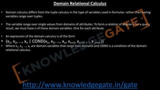 http://www.knowledgegate.in/gate
Domain Relational Calculus
• Domain calculus differs from the tuple calculus in the type of variables used in formulas: rather than having
variables range over tuples.
• The variable range over single values from domains of attributes. To form a relation of degree n for a query
result, we must have n of these domain variables. One for each attribute.
• An expression of the domain calculus is of the form
• (x1, x2, …, xn | COND(x1, x2, …, xn, xn+1, xn+2, …, x n+m ))
• Where x1, x2, …, xn are domain variables that range over domains and COND is a condition of the domain
relational calculus.
 