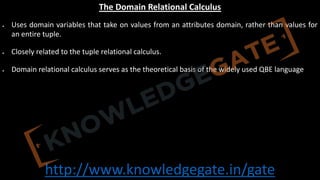 http://www.knowledgegate.in/gate
The Domain Relational Calculus
• Uses domain variables that take on values from an attributes domain, rather than values for
an entire tuple.
• Closely related to the tuple relational calculus.
• Domain relational calculus serves as the theoretical basis of the widely used QBE language
 