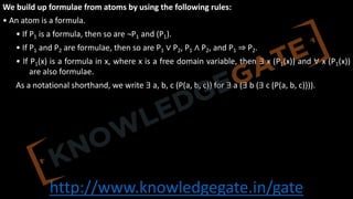 http://www.knowledgegate.in/gate
We build up formulae from atoms by using the following rules:
• An atom is a formula.
• If P1 is a formula, then so are ¬P1 and (P1).
• If P1 and P2 are formulae, then so are P1 ∨ P2, P1 ∧ P2, and P1 ⇒ P2.
• If P1(x) is a formula in x, where x is a free domain variable, then ∃ x (P1(x)) and ∀ x (P1(x))
are also formulae.
As a notational shorthand, we write ∃ a, b, c (P(a, b, c)) for ∃ a (∃ b (∃ c (P(a, b, c)))).
 