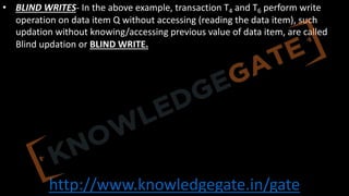 http://www.knowledgegate.in/gate
• BLIND WRITES- In the above example, transaction T4 and T6 perform write
operation on data item Q without accessing (reading the data item), such
updation without knowing/accessing previous value of data item, are called
Blind updation or BLIND WRITE.
 