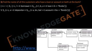 http://www.knowledgegate.in/gate
Q Find the name of all the customers who have a loan or account or both at the bank?
{ < c > | ∃l (< c, l > ∈ borrower ∧ ∃b, a (< l, b, a > ∈ loan ∧ b = ‘Noida’))
V ∃a (< c, a > ∈ depositor ∧ ∃b, a (< a, bn, bal > ∈ account ∧ bn = ‘Noida’))}
 