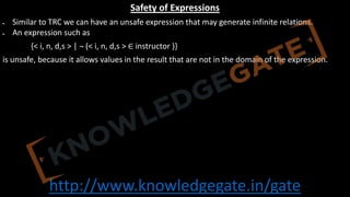 http://www.knowledgegate.in/gate
Safety of Expressions
• Similar to TRC we can have an unsafe expression that may generate infinite relations.
• An expression such as
{< i, n, d,s > | ¬ (< i, n, d,s > ∈ instructor )}
is unsafe, because it allows values in the result that are not in the domain of the expression.
 