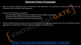 http://www.knowledgegate.in/gate
Expressive Power of Languages
• When the domain relational calculus is restricted to safe expressions, it is equivalent in expressive power to the tuple
relational calculus restricted to safe expressions.
• All three of the following are equivalent:
o The basic relational algebra (without the extended relational-algebra operations)
o The tuple relational calculus restricted to safe expressions
o The domain relational calculus restricted to safe expressions
• Domain relational calculus also does not have any equivalent of the aggregate operation, but it can be extended to support
aggregation, and extending it to handle arithmetic expressions is straightforward.
 