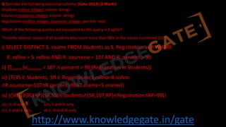 http://www.knowledgegate.in/gate
Q Consider the following relational schema. (Gate-2013) (2 Marks)
Students (rollno: integer, sname: string)
Courses (courseno: integer, cname: string)
Registration (rollno: integer, courseno: integer, percent: real)
Which of the following queries are equivalent to this query in English?
“Find the distinct names of all students who score more than 90% in the course numbered 107”
i) SELECT DISTINCT S. sname FROM Students as S, Registration as R WHERE
R. rollno = S. rollno AND R. courseno = 107 AND R. percent > 90
ii) ∏sname (σcourseno = 107 ∧ percent > 90 (Registration ⋈ Students))
iii) {T∣∃S ∈ Students, ∃R ∈ Registration(S.rollno=R.rollno
∧R.courseno=107∧R.percent>90∧T.sname=S.sname)}
iv) {⟨SN⟩∣∃SR∃RP(⟨SR,SN⟩∈Students∧⟨SR,107,RP⟩∈Registration∧RP>90)}
a) I, II, III and IV b) I, II and III only
c) I, II and IV only d) II, III and IV only
 