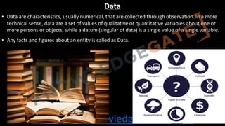 http://www.knowledgegate.in/gate
Data
• Data are characteristics, usually numerical, that are collected through observation.In a more
technical sense, data are a set of values of qualitative or quantitative variables about one or
more persons or objects, while a datum (singular of data) is a single value of a single variable.
• Any facts and figures about an entity is called as Data.
 
