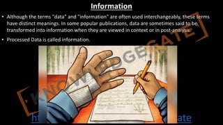 http://www.knowledgegate.in/gate
Information
• Although the terms "data" and "information" are often used interchangeably, these terms
have distinct meanings. In some popular publications, data are sometimes said to be
transformed into information when they are viewed in context or in post-analysis.
• Processed Data is called information.
 