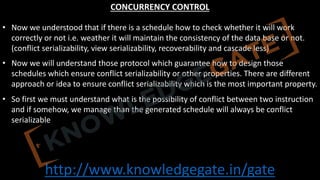 http://www.knowledgegate.in/gate
CONCURRENCY CONTROL
• Now we understood that if there is a schedule how to check whether it will work
correctly or not i.e. weather it will maintain the consistency of the data base or not.
(conflict serializability, view serializability, recoverability and cascade less)
• Now we will understand those protocol which guarantee how to design those
schedules which ensure conflict serializability or other properties. There are different
approach or idea to ensure conflict serializability which is the most important property.
• So first we must understand what is the possibility of conflict between two instruction
and if somehow, we manage than the generated schedule will always be conflict
serializable
 