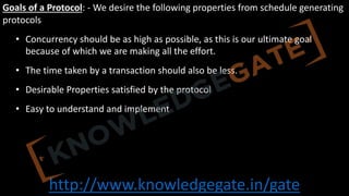 http://www.knowledgegate.in/gate
Goals of a Protocol: - We desire the following properties from schedule generating
protocols
• Concurrency should be as high as possible, as this is our ultimate goal
because of which we are making all the effort.
• The time taken by a transaction should also be less.
• Desirable Properties satisfied by the protocol
• Easy to understand and implement
 