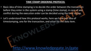 http://www.knowledgegate.in/gate
TIME STAMP ORDERING PROTOCOL
• Basic idea of time stamping is to decide the order between the transaction
before they enter in the system using a stamp (time stamp), in case of any
conflict during the execution order can be decided using the time stamp.
• Let’s understand how this protocol works, here we have two idea of
timestamping, one for the transaction, and other for the data item.
 