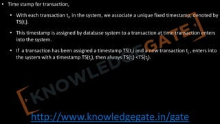 http://www.knowledgegate.in/gate
• Time stamp for transaction,
• With each transaction ti, in the system, we associate a unique fixed timestamp, denoted by
TS(ti).
• This timestamp is assigned by database system to a transaction at time transaction enters
into the system.
• If a transaction has been assigned a timestamp TS(ti) and a new transaction tj , enters into
the system with a timestamp TS(tj), then always TS(ti) <TS(tj).
 