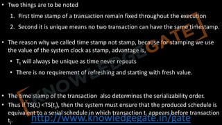 http://www.knowledgegate.in/gate
• Two things are to be noted
1. First time stamp of a transaction remain fixed throughout the execution
2. Second it is unique means no two transaction can have the same timestamp.
• The reason why we called time stamp not stamp, because for stamping we use
the value of the system clock as stamp, advantage is,
• Tt will always be unique as time never repeats
• There is no requirement of refreshing and starting with fresh value.
• The time stamp of the transaction also determines the serializability order.
• Thus if TS(ti) <TS(tj), then the system must ensure that the produced schedule is
equivalent to a serial schedule in which transaction ti appears before transaction
tj.
 