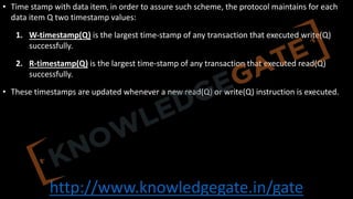 http://www.knowledgegate.in/gate
• Time stamp with data item, in order to assure such scheme, the protocol maintains for each
data item Q two timestamp values:
1. W-timestamp(Q) is the largest time-stamp of any transaction that executed write(Q)
successfully.
2. R-timestamp(Q) is the largest time-stamp of any transaction that executed read(Q)
successfully.
• These timestamps are updated whenever a new read(Q) or write(Q) instruction is executed.
 