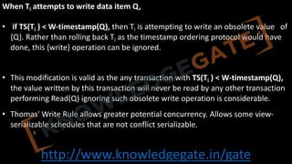 http://www.knowledgegate.in/gate
When Ti attempts to write data item Q,
• if TS(Ti ) < W-timestamp(Q), then Ti is attempting to write an obsolete value of
{Q}. Rather than rolling back Ti as the timestamp ordering protocol would have
done, this {write} operation can be ignored.
• This modification is valid as the any transaction with TS(Ti ) < W-timestamp(Q),
the value written by this transaction will never be read by any other transaction
performing Read(Q) ignoring such obsolete write operation is considerable.
• Thomas' Write Rule allows greater potential concurrency. Allows some view-
serializable schedules that are not conflict serializable.
 