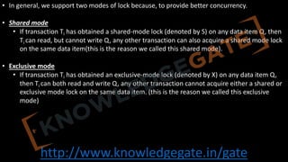 http://www.knowledgegate.in/gate
• In general, we support two modes of lock because, to provide better concurrency.
• Shared mode
• If transaction Ti has obtained a shared-mode lock (denoted by S) on any data item Q, then
Ti can read, but cannot write Q, any other transaction can also acquire a shared mode lock
on the same data item(this is the reason we called this shared mode).
• Exclusive mode
• If transaction Ti has obtained an exclusive-mode lock (denoted by X) on any data item Q,
then Ti can both read and write Q, any other transaction cannot acquire either a shared or
exclusive mode lock on the same data item. (this is the reason we called this exclusive
mode)
 