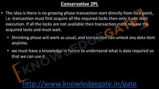 http://www.knowledgegate.in/gate
Conservative 2PL
• The idea is there is no growing phase transaction start directly from lock point,
i.e. transaction must first acquire all the required locks then only it can start
execution. If all the locks are not available then transaction must release the
acquired locks and must wait.
• Shrinking phase will work as usual, and transaction can unlock any data item
anytime.
• we must have a knowledge in future to understand what is data required so
that we can use it
 