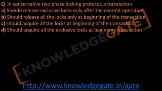 http://www.knowledgegate.in/gate
Q In conservative two phase locking protocol, a transaction
a) Should release exclusive locks only after the commit operation
b) Should release all the locks only at beginning of the transaction
c) should acquire all the locks at beginning of the transaction
d) Should acquire all the exclusive locks at beginning transaction
 
