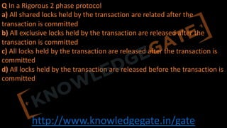 http://www.knowledgegate.in/gate
Q In a Rigorous 2 phase protocol
a) All shared locks held by the transaction are related after the
transaction is committed
b) All exclusive locks held by the transaction are released after the
transaction is committed
c) All locks held by the transaction are released after the transaction is
committed
d) All locks held by the transaction are released before the transaction is
committed
 