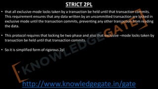 http://www.knowledgegate.in/gate
STRICT 2PL
• that all exclusive-mode locks taken by a transaction be held until that transaction commits.
This requirement ensures that any data written by an uncommitted transaction are locked in
exclusive mode until the transaction commits, preventing any other transaction from reading
the data.
• This protocol requires that locking be two phase and also that exclusive –mode locks taken by
transaction be held until that transaction commits.
• So it is simplified form of rigorous 2pl
 