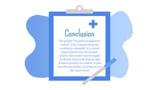 Conclusion
The project “Hospital management
system” is for computerizing the
working in a hospital. It is a great
improvement over the manual
system. This system was throughly
checked & tested with dummy data
& thus is found to be reliable. It also
provides the facility of backup as per
the requirement
 